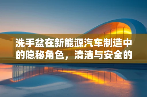 洗手盆在新能源汽车制造中的隐秘角色，清洁与安全的双重保障
