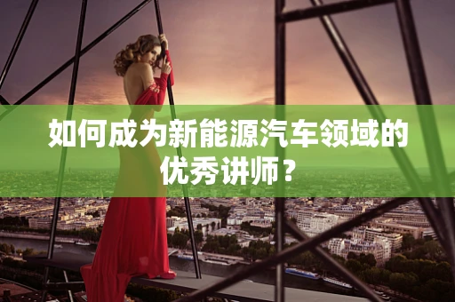 如何成为新能源汽车领域的优秀讲师？