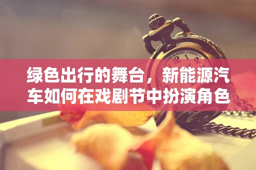 绿色出行的舞台，新能源汽车如何在戏剧节中扮演角色？