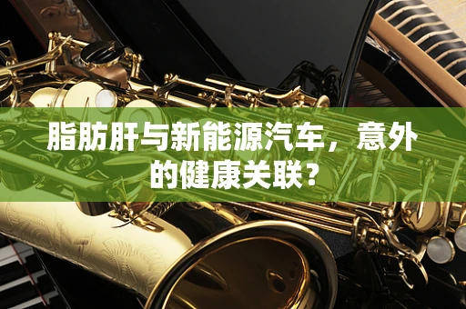 脂肪肝与新能源汽车，意外的健康关联？
