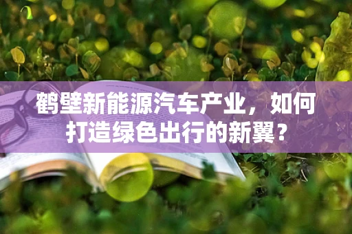 鹤壁新能源汽车产业，如何打造绿色出行的新翼？