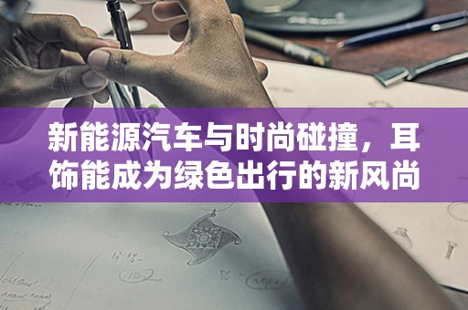 新能源汽车与时尚碰撞，耳饰能成为绿色出行的新风尚吗？