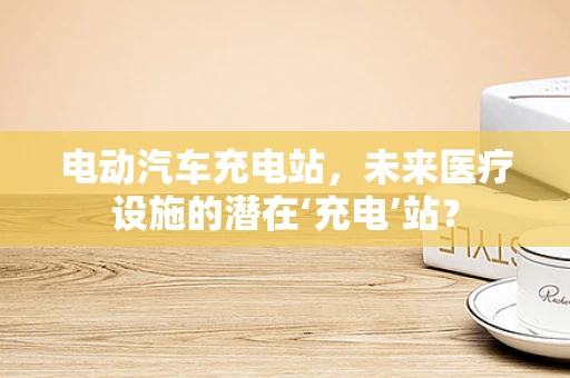 电动汽车充电站，未来医疗设施的潜在‘充电’站？