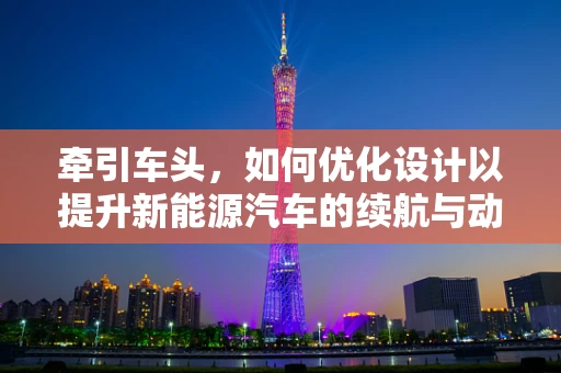 牵引车头，如何优化设计以提升新能源汽车的续航与动力性能？