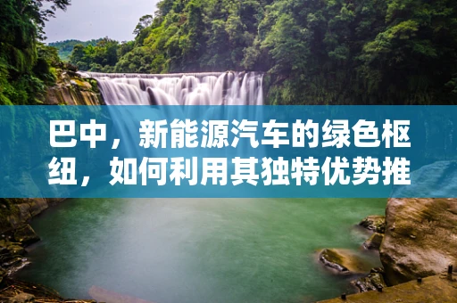 巴中，新能源汽车的绿色枢纽，如何利用其独特优势推动区域发展？
