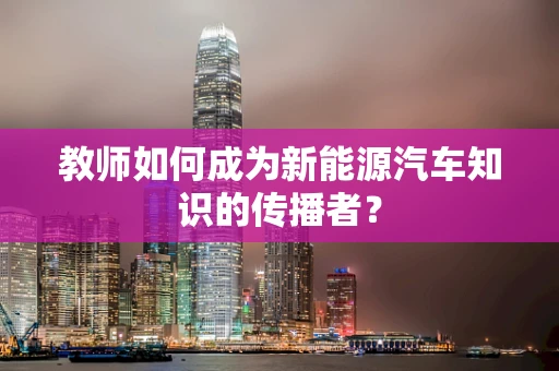 教师如何成为新能源汽车知识的传播者？