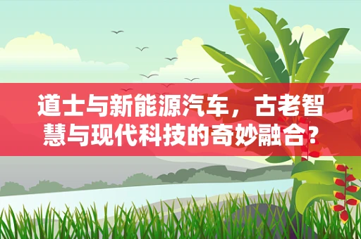 道士与新能源汽车，古老智慧与现代科技的奇妙融合？
