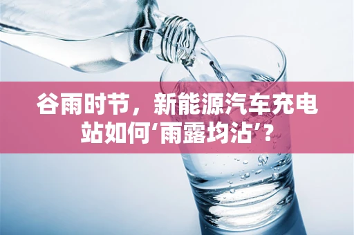 谷雨时节，新能源汽车充电站如何‘雨露均沾’？