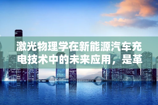 激光物理学在新能源汽车充电技术中的未来应用，是革命还是辅助？