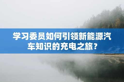 学习委员如何引领新能源汽车知识的充电之旅？