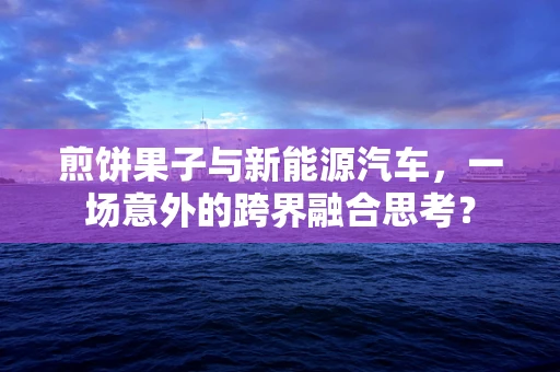 煎饼果子与新能源汽车，一场意外的跨界融合思考？