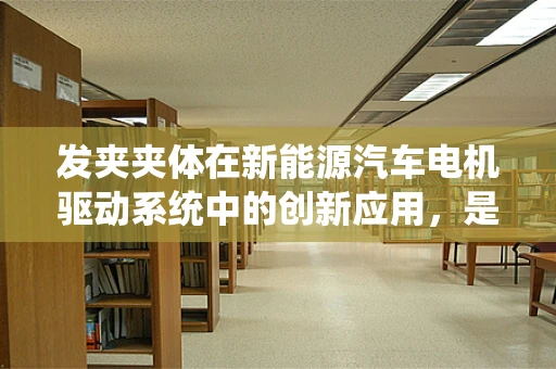 发夹夹体在新能源汽车电机驱动系统中的创新应用，是传统与现代的碰撞吗？