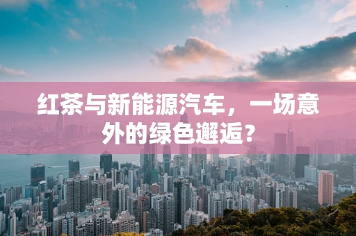 红茶与新能源汽车，一场意外的绿色邂逅？