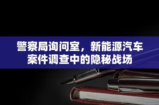 警察局询问室，新能源汽车案件调查中的隐秘战场