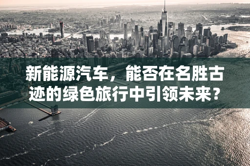 新能源汽车，能否在名胜古迹的绿色旅行中引领未来？