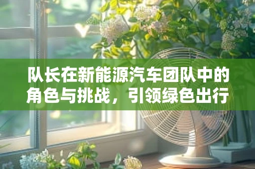 队长在新能源汽车团队中的角色与挑战，引领绿色出行的先锋