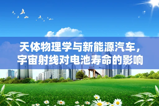 天体物理学与新能源汽车，宇宙射线对电池寿命的影响？