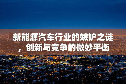 新能源汽车行业的嫉妒之谜，创新与竞争的微妙平衡