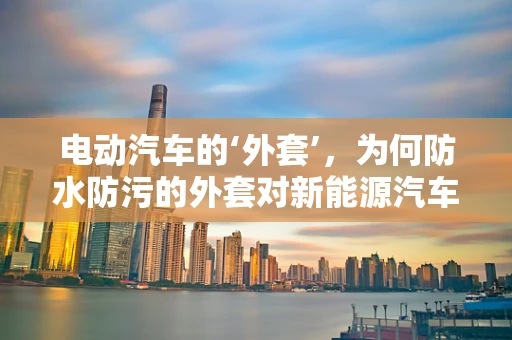 电动汽车的‘外套’，为何防水防污的外套对新能源汽车至关重要？