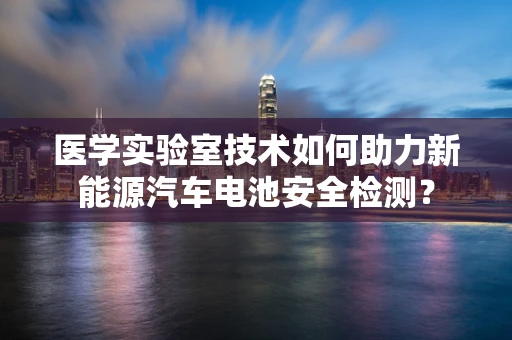 医学实验室技术如何助力新能源汽车电池安全检测？