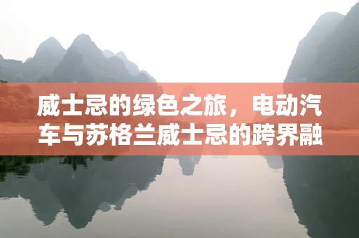 威士忌的绿色之旅，电动汽车与苏格兰威士忌的跨界融合之问
