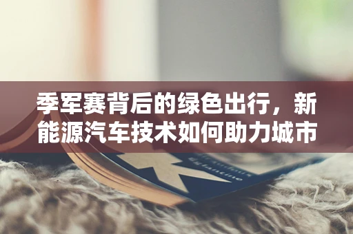 季军赛背后的绿色出行，新能源汽车技术如何助力城市交通的绿色升级？