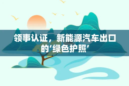 领事认证，新能源汽车出口的‘绿色护照’