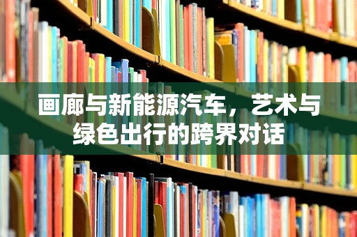 画廊与新能源汽车，艺术与绿色出行的跨界对话
