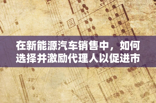 在新能源汽车销售中，如何选择并激励代理人以促进市场增长？