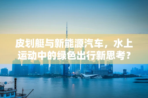 皮划艇与新能源汽车，水上运动中的绿色出行新思考？