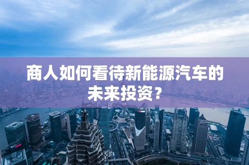 商人如何看待新能源汽车的未来投资？