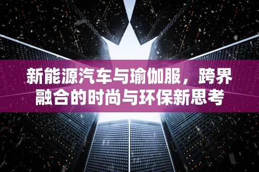 新能源汽车与瑜伽服，跨界融合的时尚与环保新思考