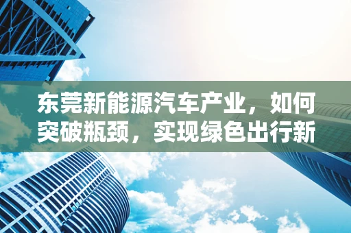 东莞新能源汽车产业，如何突破瓶颈，实现绿色出行新飞跃？