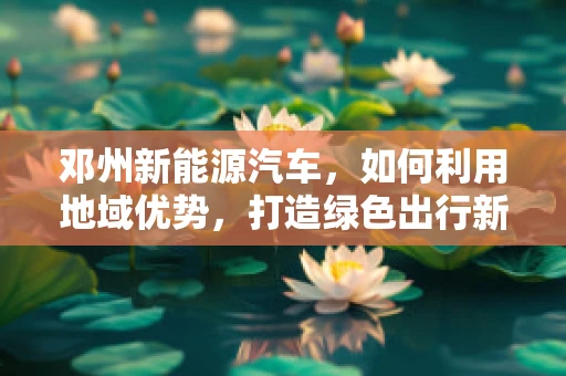 邓州新能源汽车，如何利用地域优势，打造绿色出行新篇章？