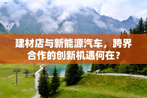 建材店与新能源汽车，跨界合作的创新机遇何在？
