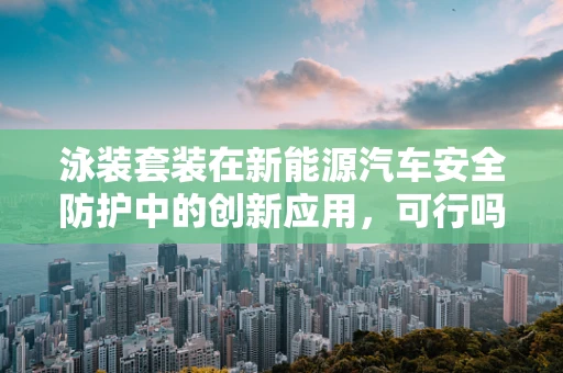 泳装套装在新能源汽车安全防护中的创新应用，可行吗？