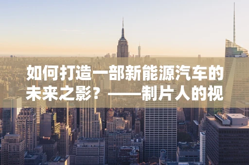 如何打造一部新能源汽车的未来之影？——制片人的视角