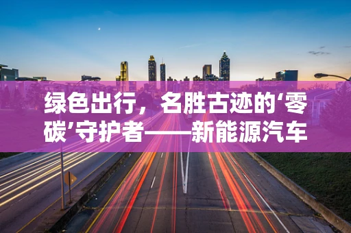 绿色出行，名胜古迹的‘零碳’守护者——新能源汽车如何助力？