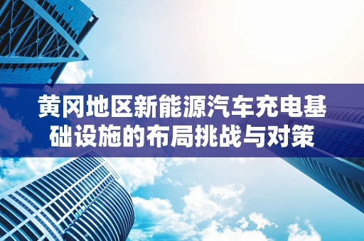 黄冈地区新能源汽车充电基础设施的布局挑战与对策