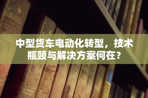 中型货车电动化转型，技术瓶颈与解决方案何在？