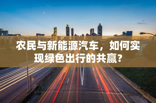 农民与新能源汽车，如何实现绿色出行的共赢？
