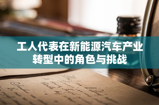 工人代表在新能源汽车产业转型中的角色与挑战