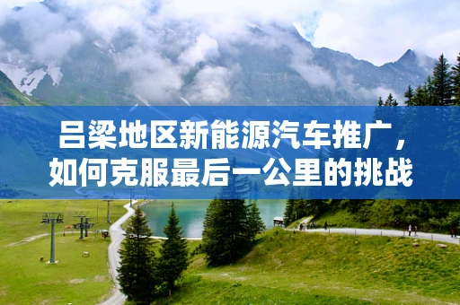吕梁地区新能源汽车推广，如何克服最后一公里的挑战？