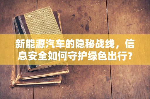 新能源汽车的隐秘战线，信息安全如何守护绿色出行？