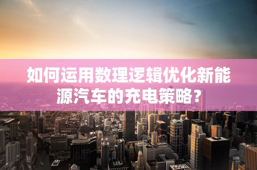 如何运用数理逻辑优化新能源汽车的充电策略？