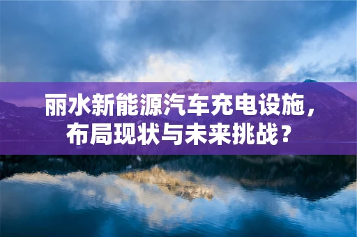 丽水新能源汽车充电设施，布局现状与未来挑战？