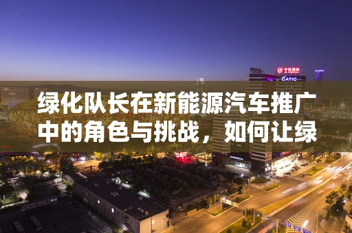 绿化队长在新能源汽车推广中的角色与挑战，如何让绿色出行成为城市新风尚？