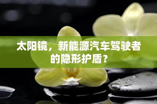 太阳镜，新能源汽车驾驶者的隐形护盾？