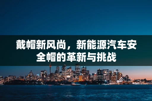 戴帽新风尚，新能源汽车安全帽的革新与挑战