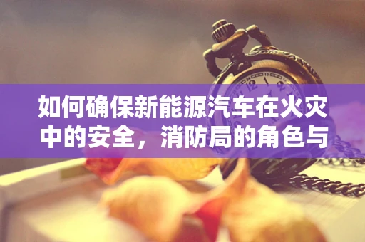 如何确保新能源汽车在火灾中的安全，消防局的角色与挑战？